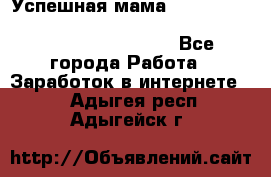  Успешная мама                                                                 - Все города Работа » Заработок в интернете   . Адыгея респ.,Адыгейск г.